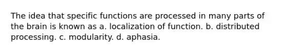 The idea that specific functions are processed in many parts of the brain is known as a. localization of function. b. distributed processing. c. modularity. d. aphasia.