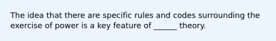 The idea that there are specific rules and codes surrounding the exercise of power is a key feature of ______ theory.