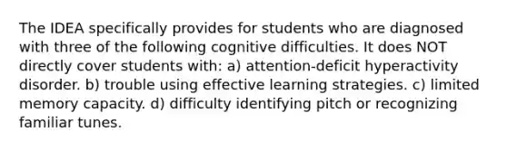 The IDEA specifically provides for students who are diagnosed with three of the following cognitive difficulties. It does NOT directly cover students with: a) attention-deficit hyperactivity disorder. b) trouble using effective learning strategies. c) limited memory capacity. d) difficulty identifying pitch or recognizing familiar tunes.