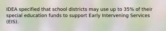 IDEA specified that school districts may use up to 35% of their special education funds to support Early Intervening Services (EIS).