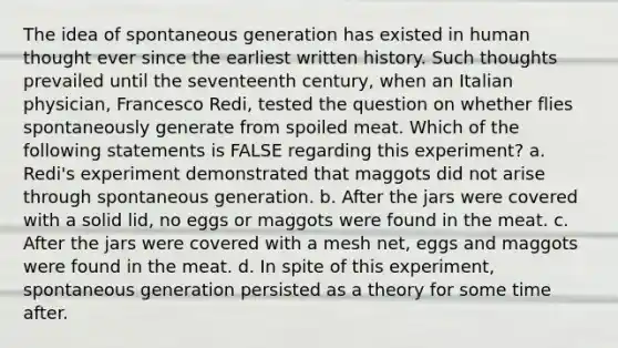 The idea of spontaneous generation has existed in human thought ever since the earliest written history. Such thoughts prevailed until the seventeenth century, when an Italian physician, Francesco Redi, tested the question on whether flies spontaneously generate from spoiled meat. Which of the following statements is FALSE regarding this experiment? a. Redi's experiment demonstrated that maggots did not arise through spontaneous generation. b. After the jars were covered with a solid lid, no eggs or maggots were found in the meat. c. After the jars were covered with a mesh net, eggs and maggots were found in the meat. d. In spite of this experiment, spontaneous generation persisted as a theory for some time after.