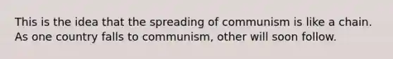 This is the idea that the spreading of communism is like a chain. As one country falls to communism, other will soon follow.