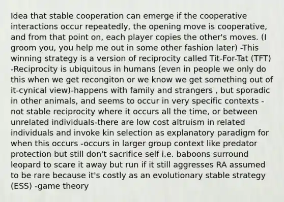 Idea that stable cooperation can emerge if the cooperative interactions occur repeatedly, the opening move is cooperative, and from that point on, each player copies the other's moves. (I groom you, you help me out in some other fashion later) -This winning strategy is a version of reciprocity called Tit-For-Tat (TFT) -Reciprocity is ubiquitous in humans (even in people we only do this when we get recongiton or we know we get something out of it-cynical view)-happens with family and strangers , but sporadic in other animals, and seems to occur in very specific contexts -not stable reciprocity where it occurs all the time, or between unrelated individuals-there are low cost altruism in related individuals and invoke kin selection as explanatory paradigm for when this occurs -occurs in larger group context like predator protection but still don't sacrifice self i.e. baboons surround leopard to scare it away but run if it still aggresses RA assumed to be rare because it's costly as an evolutionary stable strategy (ESS) -game theory