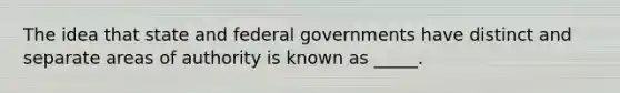 The idea that state and federal governments have distinct and separate areas of authority is known as _____.