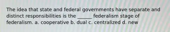 The idea that state and federal governments have separate and distinct responsibilities is the ______ federalism stage of federalism. a. cooperative b. dual c. centralized d. new