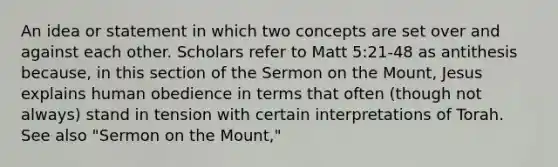 An idea or statement in which two concepts are set over and against each other. Scholars refer to Matt 5:21-48 as antithesis because, in this section of the Sermon on the Mount, Jesus explains human obedience in terms that often (though not always) stand in tension with certain interpretations of Torah. See also "Sermon on the Mount,"