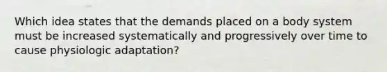 Which idea states that the demands placed on a body system must be increased systematically and progressively over time to cause physiologic adaptation?