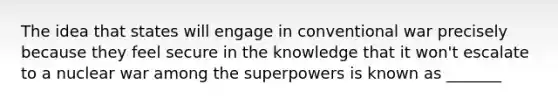 The idea that states will engage in conventional war precisely because they feel secure in the knowledge that it won't escalate to a nuclear war among the superpowers is known as _______