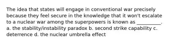 The idea that states will engage in conventional war precisely because they feel secure in the knowledge that it won't escalate to a nuclear war among the superpowers is known as __________. a. the stability/instability paradox b. second strike capability c. deterrence d. the nuclear umbrella effect