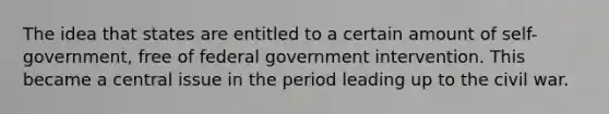 The idea that states are entitled to a certain amount of self-government, free of federal government intervention. This became a central issue in the period leading up to the civil war.