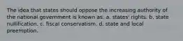 The idea that states should oppose the increasing authority of the national government is known as: a. states' rights. b. state nullification. c. fiscal conservatism. d. state and local preemption.