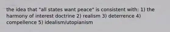 the idea that "all states want peace" is consistent with: 1) the harmony of interest doctrine 2) realism 3) deterrence 4) compellence 5) idealism/utopianism