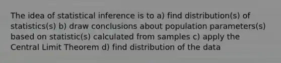 The idea of statistical inference is to a) find distribution(s) of statistics(s) b) draw conclusions about population parameters(s) based on statistic(s) calculated from samples c) apply the Central Limit Theorem d) find distribution of the data