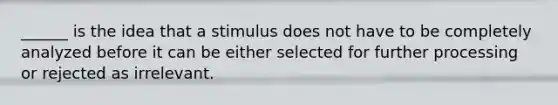 ______ is the idea that a stimulus does not have to be completely analyzed before it can be either selected for further processing or rejected as irrelevant.