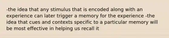 -the idea that any stimulus that is encoded along with an experience can later trigger a memory for the experience -the idea that cues and contexts specific to a particular memory will be most effective in helping us recall it