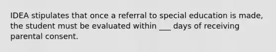 IDEA stipulates that once a referral to special education is made, the student must be evaluated within ___ days of receiving parental consent.