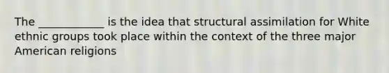 The ____________ is the idea that structural assimilation for White ethnic groups took place within the context of the three major American religions