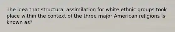 The idea that structural assimilation for white ethnic groups took place within the context of the three major American religions is known as?