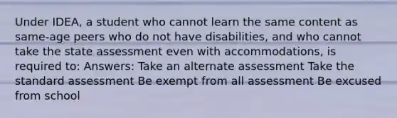 Under IDEA, a student who cannot learn the same content as same-age peers who do not have disabilities, and who cannot take the state assessment even with accommodations, is required to: Answers: Take an alternate assessment Take the standard assessment Be exempt from all assessment Be excused from school