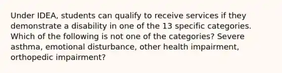 Under IDEA, students can qualify to receive services if they demonstrate a disability in one of the 13 specific categories. Which of the following is not one of the categories? Severe asthma, emotional disturbance, other health impairment, orthopedic impairment?