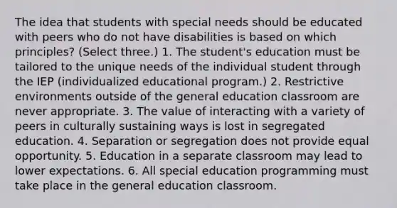 The idea that students with special needs should be educated with peers who do not have disabilities is based on which principles? (Select three.) 1. The student's education must be tailored to the unique needs of the individual student through the IEP (individualized educational program.) 2. Restrictive environments outside of the general education classroom are never appropriate. 3. The value of interacting with a variety of peers in culturally sustaining ways is lost in segregated education. 4. Separation or segregation does not provide equal opportunity. 5. Education in a separate classroom may lead to lower expectations. 6. All special education programming must take place in the general education classroom.