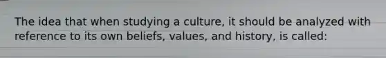 The idea that when studying a culture, it should be analyzed with reference to its own beliefs, values, and history, is called: