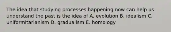 The idea that studying processes happening now can help us understand the past is the idea of A. evolution B. idealism C. uniformitarianism D. gradualism E. homology