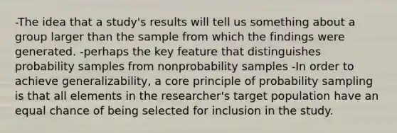 -The idea that a study's results will tell us something about a group larger than the sample from which the findings were generated. -perhaps the key feature that distinguishes probability samples from nonprobability samples -In order to achieve generalizability, a core principle of probability sampling is that all elements in the researcher's target population have an equal chance of being selected for inclusion in the study.