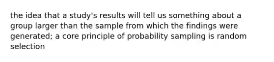 the idea that a study's results will tell us something about a group larger than the sample from which the findings were generated; a core principle of probability sampling is random selection