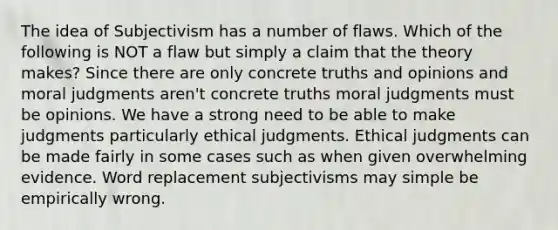 The idea of Subjectivism has a number of flaws. Which of the following is NOT a flaw but simply a claim that the theory makes? Since there are only concrete truths and opinions and moral judgments aren't concrete truths moral judgments must be opinions. We have a strong need to be able to make judgments particularly ethical judgments. Ethical judgments can be made fairly in some cases such as when given overwhelming evidence. Word replacement subjectivisms may simple be empirically wrong.