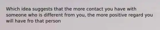 Which idea suggests that the more contact you have with someone who is different from you, the more positive regard you will have fro that person