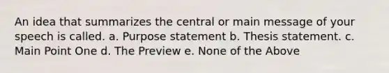 An idea that summarizes the central or main message of your speech is called. a. Purpose statement b. Thesis statement. c. Main Point One d. The Preview e. None of the Above