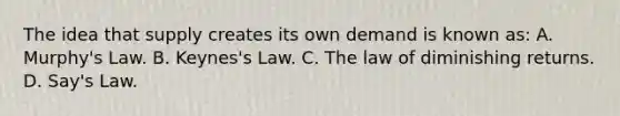 The idea that supply creates its own demand is known as: A. Murphy's Law. B. Keynes's Law. C. The law of diminishing returns. D. Say's Law.