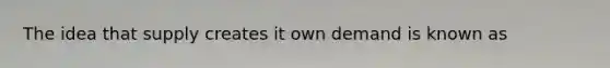 The idea that supply creates it own demand is known as