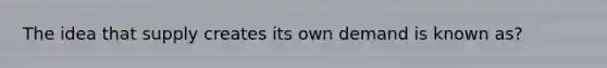 The idea that supply creates its own demand is known as?