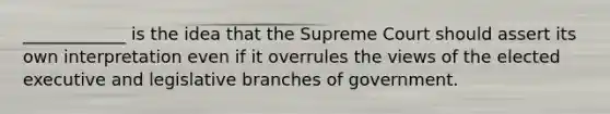 ____________ is the idea that the Supreme Court should assert its own interpretation even if it overrules the views of the elected executive and legislative branches of government.