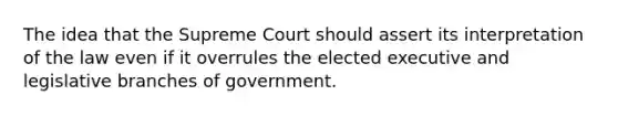 The idea that the Supreme Court should assert its interpretation of the law even if it overrules the elected executive and legislative branches of government.