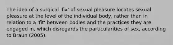 The idea of a surgical 'fix' of sexual pleasure locates sexual pleasure at the level of the individual body, rather than in relation to a 'fit' between bodies and the practices they are engaged in, which disregards the particularities of sex, according to Braun (2005).