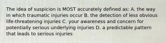 The idea of suspicion is MOST accurately defined as: A. the way in which traumatic injuries occur B. the detection of less obvious life-threatening injuries C. your awareness and concern for potentially serious underlying injuries D. a predictable pattern that leads to serious injuries