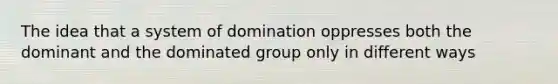 The idea that a system of domination oppresses both the dominant and the dominated group only in different ways