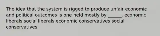 The idea that the system is rigged to produce unfair economic and political outcomes is one held mostly by ______. economic liberals social liberals economic conservatives social conservatives