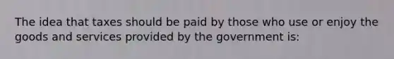 The idea that taxes should be paid by those who use or enjoy the goods and services provided by the government is: