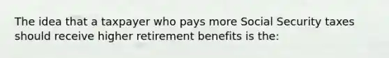 The idea that a taxpayer who pays more Social Security taxes should receive higher retirement benefits is the: