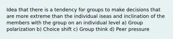 Idea that there is a tendency for groups to make decisions that are more extreme than the individual iseas and inclination of the members with the group on an individual level a) Group polarization b) Choice shift c) Group think d) Peer pressure