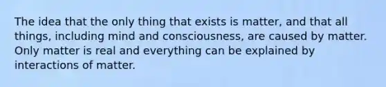 The idea that the only thing that exists is matter, and that all things, including mind and consciousness, are caused by matter. Only matter is real and everything can be explained by interactions of matter.