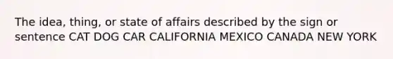 The idea, thing, or state of affairs described by the sign or sentence CAT DOG CAR CALIFORNIA MEXICO CANADA NEW YORK