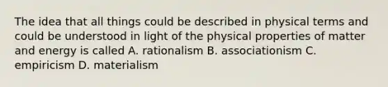 The idea that all things could be described in physical terms and could be understood in light of the physical properties of matter and energy is called A. rationalism B. associationism C. empiricism D. materialism