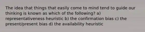 The idea that things that easily come to mind tend to guide our thinking is known as which of the following? a) representativeness heuristic b) the confirmation bias c) the present/present bias d) the availability heuristic