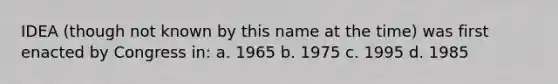 IDEA (though not known by this name at the time) was first enacted by Congress in: a. 1965 b. 1975 c. 1995 d. 1985