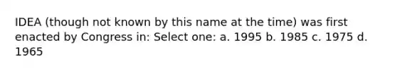 IDEA (though not known by this name at the time) was first enacted by Congress in: Select one: a. 1995 b. 1985 c. 1975 d. 1965